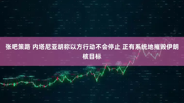张吧策路 内塔尼亚胡称以方行动不会停止 正有系统地摧毁伊朗核目标