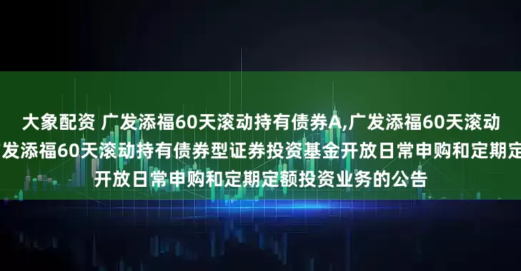 大象配资 广发添福60天滚动持有债券A,广发添福60天滚动持有债券C: 关于广发添福60天滚动持有债券型证券投资基金开放日常申购和定期定额投资业务的公告
