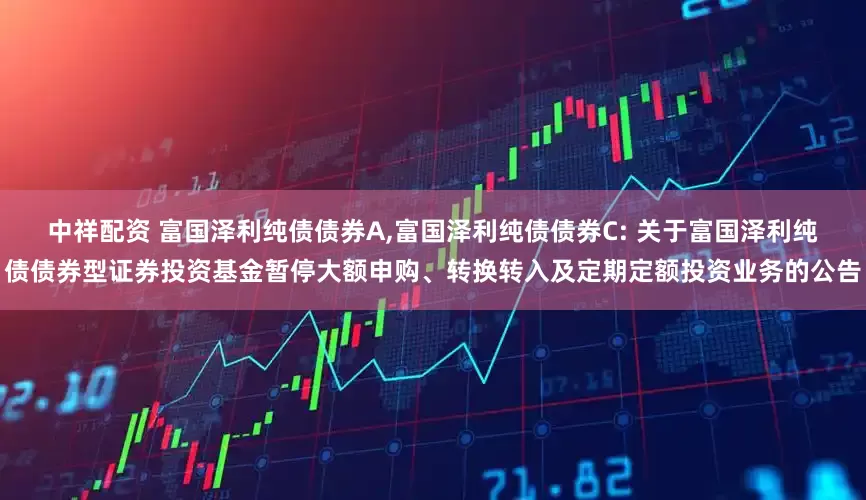 中祥配资 富国泽利纯债债券A,富国泽利纯债债券C: 关于富国泽利纯债债券型证券投资基金暂停大额申购、转换转入及定期定额投资业务的公告