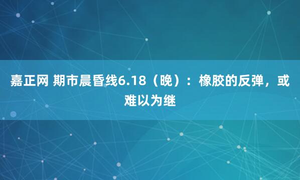 嘉正网 期市晨昏线6.18（晚）：橡胶的反弹，或难以为继