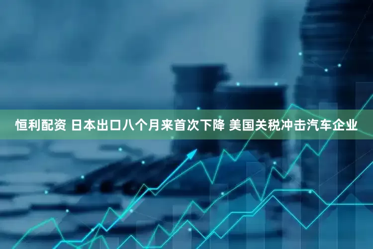 恒利配资 日本出口八个月来首次下降 美国关税冲击汽车企业
