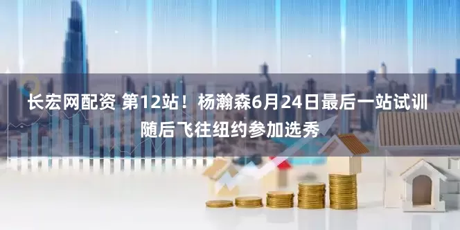 长宏网配资 第12站！杨瀚森6月24日最后一站试训 随后飞往纽约参加选秀