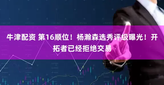 牛津配资 第16顺位！杨瀚森选秀评级曝光！开拓者已经拒绝交易