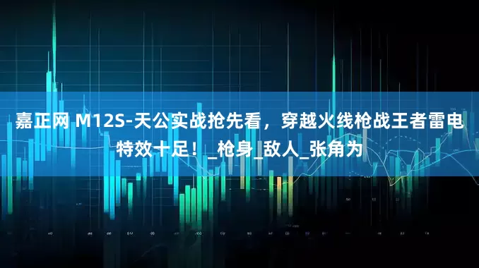 嘉正网 M12S-天公实战抢先看，穿越火线枪战王者雷电特效十足！_枪身_敌人_张角为