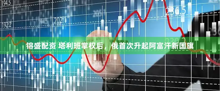 镕盛配资 塔利班掌权后，俄首次升起阿富汗新国旗