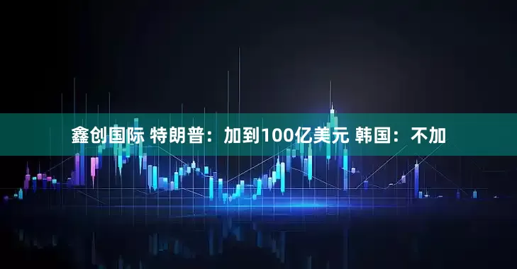鑫创国际 特朗普：加到100亿美元 韩国：不加