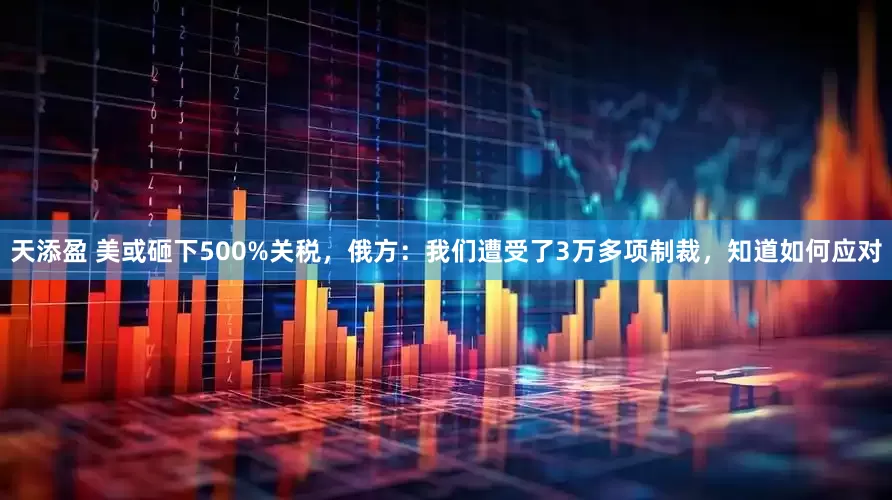 天添盈 美或砸下500%关税，俄方：我们遭受了3万多项制裁，知道如何应对