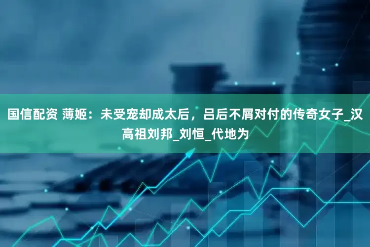 国信配资 薄姬：未受宠却成太后，吕后不屑对付的传奇女子_汉高祖刘邦_刘恒_代地为