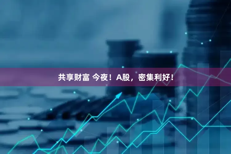 共享财富 今夜！A股，密集利好！