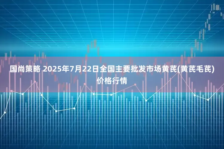 国尚策略 2025年7月22日全国主要批发市场黄芪(黄芪毛芪)价格行情