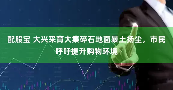 配股宝 大兴采育大集碎石地面暴土扬尘，市民呼吁提升购物环境