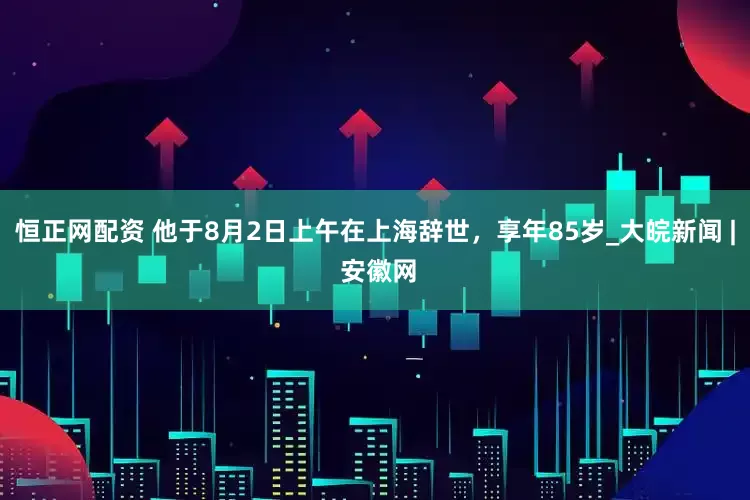 恒正网配资 他于8月2日上午在上海辞世，享年85岁_大皖新闻 | 安徽网