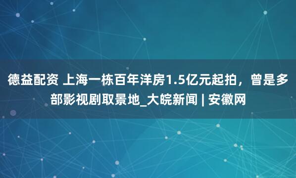 德益配资 上海一栋百年洋房1.5亿元起拍，曾是多部影视剧取景地_大皖新闻 | 安徽网
