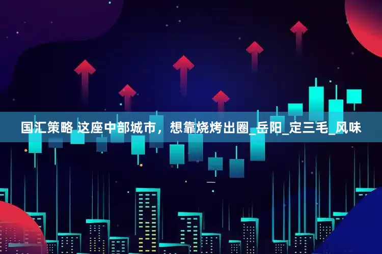 国汇策略 这座中部城市，想靠烧烤出圈_岳阳_定三毛_风味