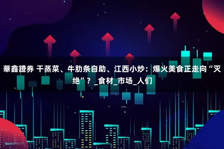 華鑫證券 干蒸菜、牛肋条自助、江西小炒：爆火美食正走向“灭绝”？_食材_市场_人们