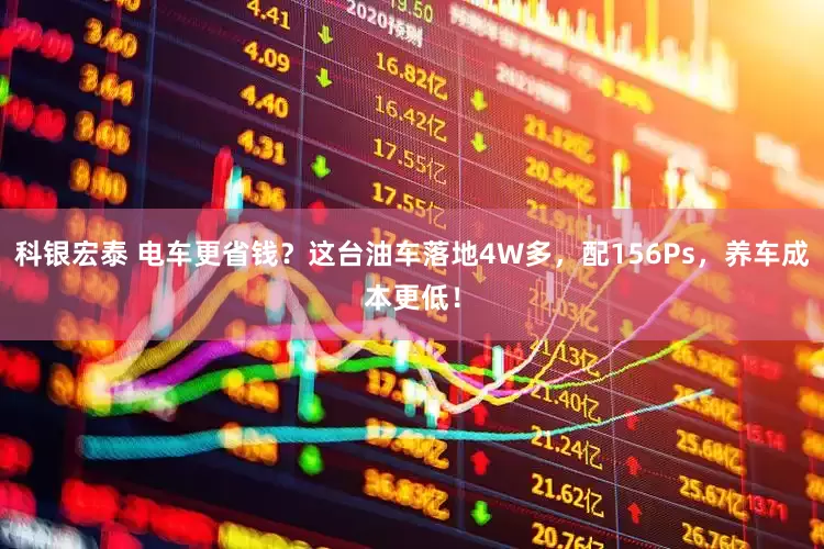 科银宏泰 电车更省钱？这台油车落地4W多，配156Ps，养车成本更低！