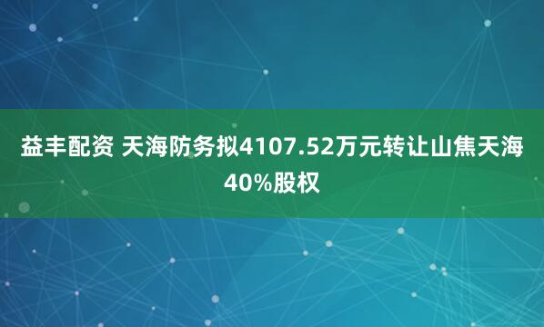 益丰配资 天海防务拟4107.52万元转让山焦天海40%股权