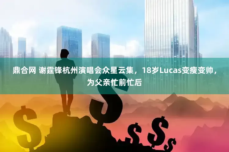 鼎合网 谢霆锋杭州演唱会众星云集，18岁Lucas变瘦变帅，为父亲忙前忙后