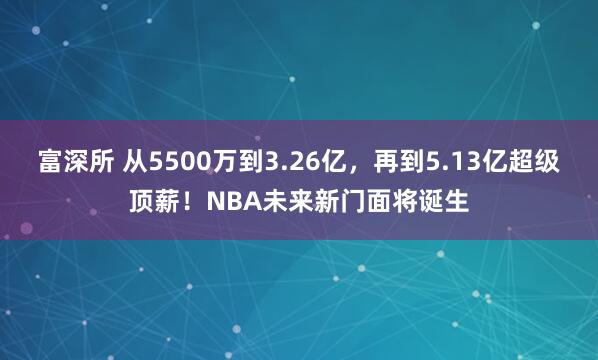 富深所 从5500万到3.26亿，再到5.13亿超级顶薪！NBA未来新门面将诞生