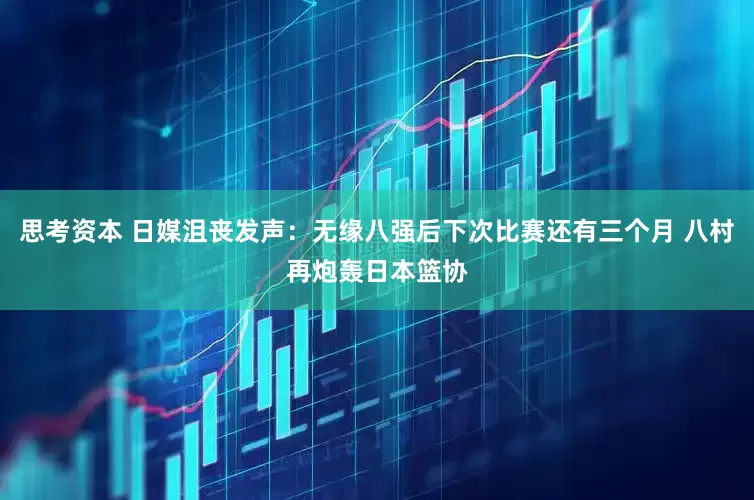 思考资本 日媒沮丧发声：无缘八强后下次比赛还有三个月 八村再炮轰日本篮协