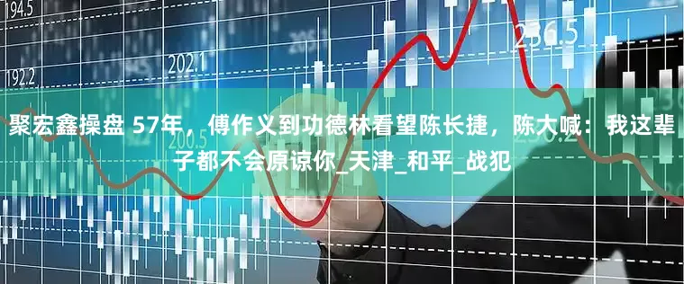 聚宏鑫操盘 57年，傅作义到功德林看望陈长捷，陈大喊：我这辈子都不会原谅你_天津_和平_战犯