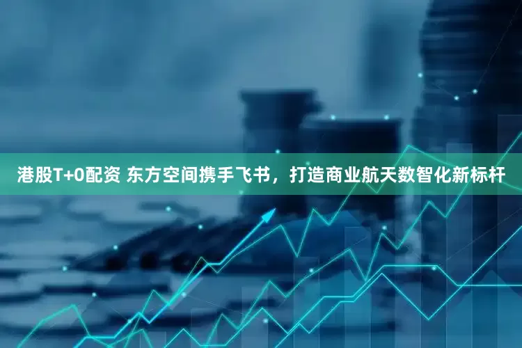 港股T+0配资 东方空间携手飞书，打造商业航天数智化新标杆