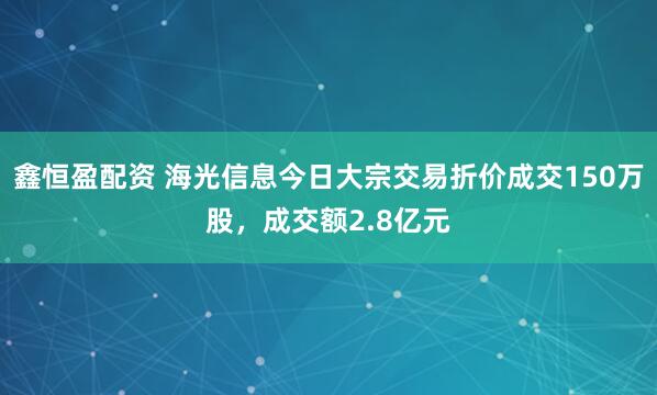 鑫恒盈配资 海光信息今日大宗交易折价成交150万股，成交额2.8亿元