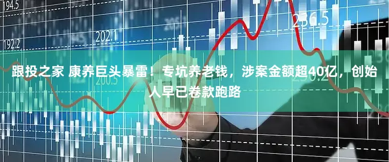 跟投之家 康养巨头暴雷！专坑养老钱，涉案金额超40亿，创始人早已卷款跑路
