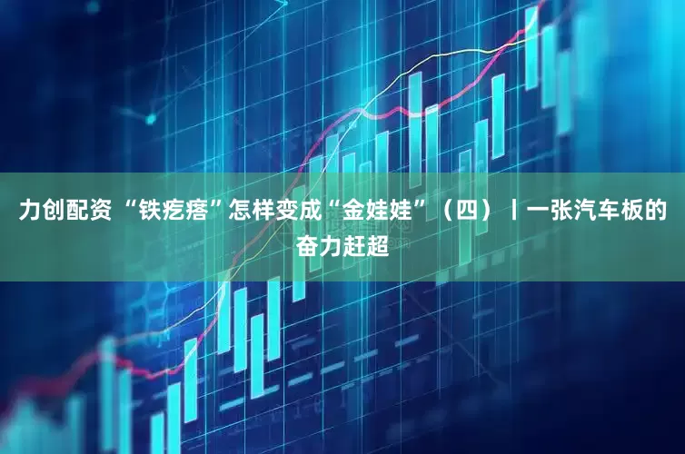 力创配资 “铁疙瘩”怎样变成“金娃娃”（四）丨一张汽车板的奋力赶超