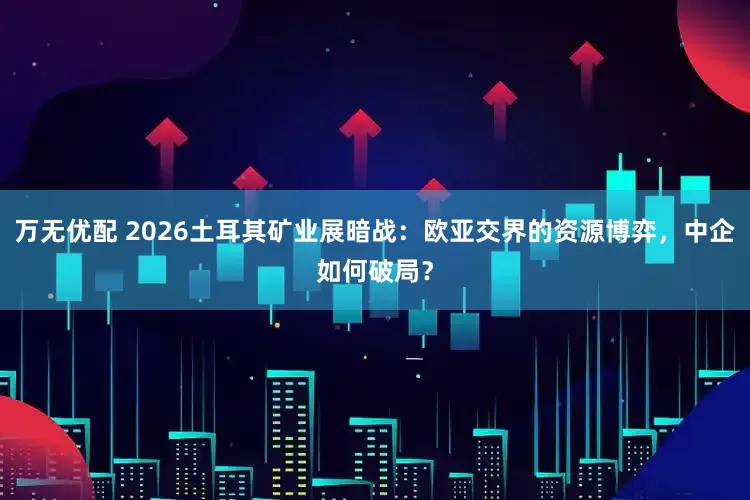 万无优配 2026土耳其矿业展暗战：欧亚交界的资源博弈，中企如何破局？