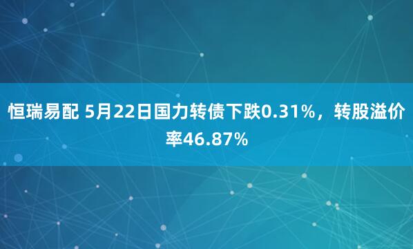 恒瑞易配 5月22日国力转债下跌0.31%，转股溢价率46.87%