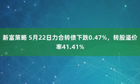 新富策略 5月22日力合转债下跌0.47%，转股溢价率41.41%