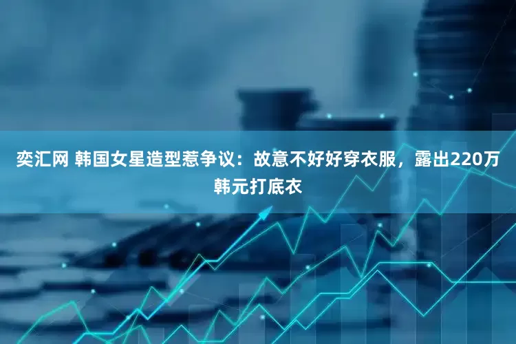 奕汇网 韩国女星造型惹争议：故意不好好穿衣服，露出220万韩元打底衣
