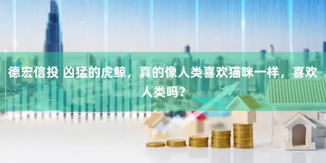 德宏信投 凶猛的虎鲸，真的像人类喜欢猫咪一样，喜欢人类吗？