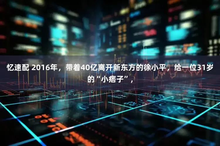 忆速配 2016年，带着40亿离开新东方的徐小平，给一位31岁的“小痞子”，