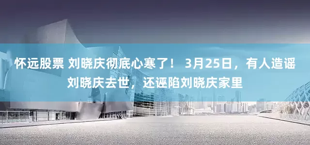 怀远股票 刘晓庆彻底心寒了! 3月25日,有人造谣刘晓庆去世,还诬陷刘晓庆家里