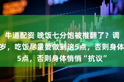 牛道配资 晚饭七分饱被推翻了？调查：过了59岁，吃饭尽量要做到这5点，否则身体悄悄“抗议”